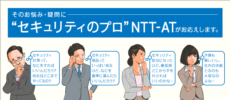 そのお悩み・疑問に“セキュリティのプロ”NTT-ATがお応えします。