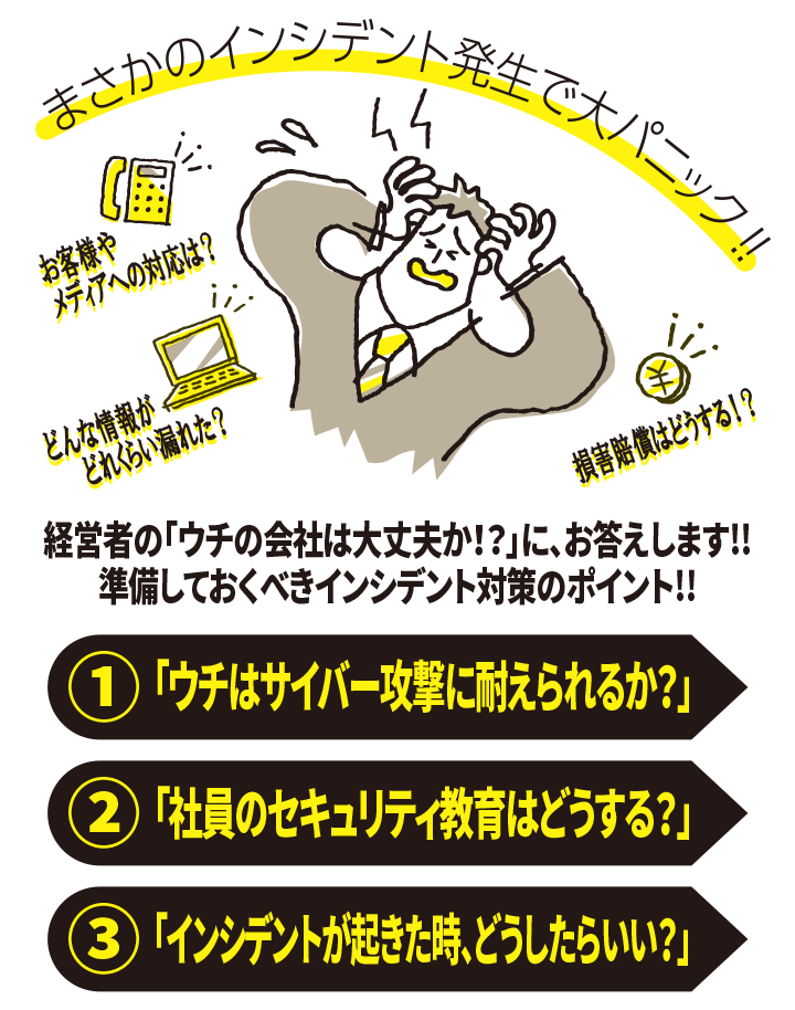 まさかのインシデント発生で大パニック！！ お客様やメディアへの対応は？ どんな情報がどれくらい漏れた？ 損害賠償はどうする？ 経営者の「ウチの会社は大丈夫か！？」に、お答えします！！ 準備しておくべきインシデント対策のポイント！！ （１）「ウチはサイバー攻撃に耐えられるか？」「ウチはサイバー攻撃に耐えられるか？」 （２）「社員のセキュリティ教育はどうする？」 （３）「インシデントが起きた時、どうしたらいい？」