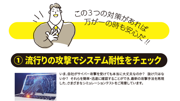 この３つの対策があれば万が一の時も安心だ！！ （１）流行りの攻撃でシステム耐性をチェック　 いま、自社がサイバー攻撃を受けても本当に大丈夫なのか？ 抜け穴はないか？ それらを簡単・迅速に確認することができ、最新の攻撃手法を再現 した、さまざまなシミュレーションテストをご用意しています。