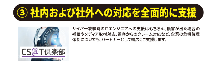 （３）社内および社外への対応を全面的に支援　 サイバー攻撃時のITエンジニアへの支援はもちろん、損害が出た場合の補償やメディア取材対応、利用者からのクレーム対応など、企業の危機管理についても、パートナーとして幅広くご支援します。