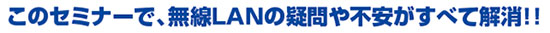 このセミナーで、無線LANの疑問や不安がすべて解消！！