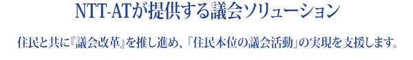 『NTT-ATが提供する議会ソリューション』住民と共に『議会改革』を推し進め、「住民本位の議会活動」の実現を支援します。