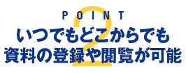 POINT 2：いつでもどこからでも資料の登録や閲覧が可能