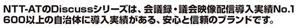 NTT-ATのDiscussシリーズは、会議録・議会映像配信導入実績No.1
600以上の自治体に導入実績がある、安心と信頼のブランドです。