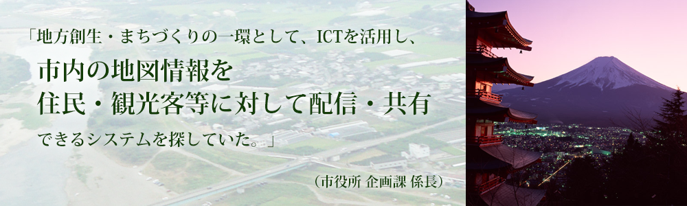 「地方創生・まちづくりの一環として、ICTを活用し、市内の地図情報を住民・観光客等に対して配信・共有できるシステムを探していた。（市役所 企画課 係長）地図型 地域情報共有プラットフォーム　＠GEOコンパス（アットジオコンパス）