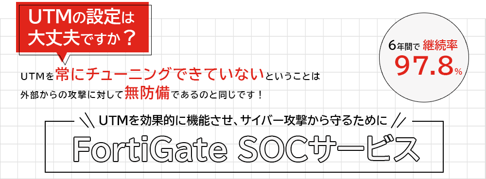 UTMの設定は大丈夫ですか？UTMがしっかり設定できていないということは、外部の攻撃に対して無防備であるのと同じです！ 「UTMをしっかり設定して正しく機能させるために」FortiGate SOCサービス　多くのハイエンドなシステム企業さまにお取引いただき、6年間で、継続率97.8％。