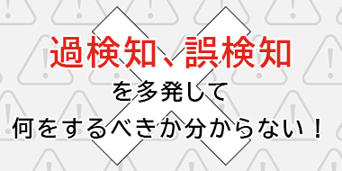 過検知、誤検知を多発して何をするべきか分からない！