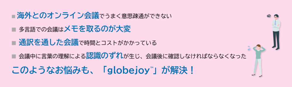 海外とのオンライン会議でうまく意思疎通ができない 多言語での会議はメモを取るのが大変 通訳を通した会議で時間とコストがかかっている。 会議中に言葉の理解による認識のずれが生じ、会議後に確認しなければならなくなった このようなお悩みも、「globejoy™」が解決！