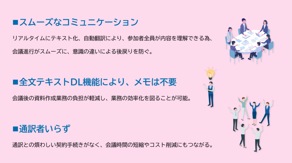 スムーズなコミュニケーション リアルタイムにテキスト化、自動翻訳により、参加者全員が内容を理解できる為、 会議進行がスムーズに、意識の違いによる後戻りを防ぐ。 全文テキストDL機能により、メモは不要 会議後の資料作成業務の負担が軽減し、業務の効率化を図ることが可能。 通訳者いらず 通訳との煩わしい契約手続きがなく、会議時間の短縮やコスト削減にもつながる。