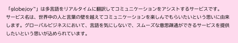 「globejoy™」は多言語をリアルタイムに翻訳してコミュニケーションをアシストするサービスです。サービス名は、世界中の人と言葉の壁を越えてコミュニケーションを楽しんでもらいたいという思いに由来します。グローバルビジネスにおいて、言語を気にしないで、スムーズな意思疎通ができるサービスを提供したいという思いが込められています。