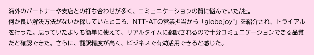 トライアルを経験されたお客様の声 海外のパートナーや支店との打ち合わせが多く、コミュニケーションの質に悩んでいたA社。 何か良い解決方法がないか探していたところ、NTT-ATの営業担当から「globejoy™」を紹介され、トライアルを行った。 思っていたよりも簡単に使えて、リアルタイムに翻訳されるので十分コミュニケーションできる品質だと確認できた。 さらに、翻訳精度が高く、ビジネスで有効活用できると感じた。
