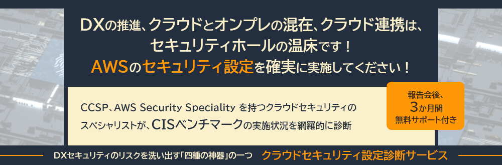 DXの推進、クラウドとオンプレの混在、クラウド連携は、セキュリティホールの温床です！AWSのセキュリティ設定を確実に実施してください！CCSP、AWS Security Speciality を持つクラウドセキュリティのスペシャリストが「CISベンチマーク」の実施状況を網羅的に診断。報告会後3か月間 無料サポート付き・。DXセキュリティのリスクを洗い出す「四種の神器」の一つ　「クラウドセキュリティ設定診断サービス」