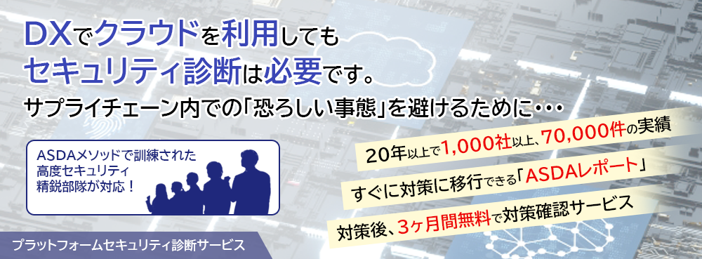 DXでクラウドを利用しても、セキュリティ診断は必要です。 サプライチェーン内での「恐ろしい事態」を避けるために・・・。 ASDAメソッドで訓練された高度セキュリティ精鋭部隊が対応！「プラットフォームセキュリティ診断サービス」 診断ツールと手作業で複雑な脆弱性を検知。すぐに対策に移行できる「ASDAレポート」。対策後、3か月間無料で対策確認サービス。