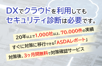 クラウドへDXしたあとも、セキュリティ診断が必要です。20年以上で1,000社以上70,000件の実績。すぐに対策に移行できる「ASDAレポート」対策後、3か月無料で対策確認サービス