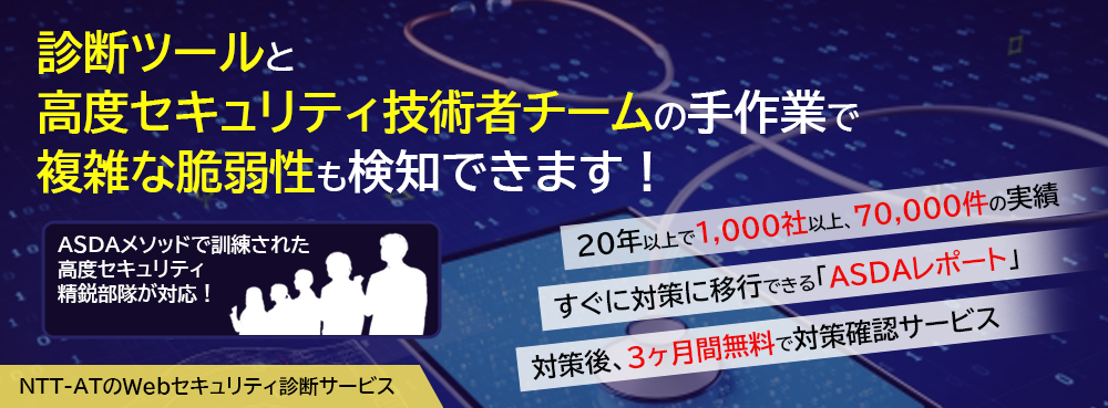 診断ツールと高度セキュリティ技術者チームの手作業で、複雑な脆弱性も検知できます！ ASDAメソッドで訓練された高度セキュリティ精鋭部隊が対応！ ・20年以上で1,000社以上、70,000件の実績 ・すぐに対策に移行できる「ASDAレポート」 ・対策後、3か月間無料で対策確認サービス NTT-ATの「Webセキュリティ診断サービス」