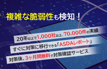 複雑な脆弱性も検知！20年以上で1,000社以上70,000件の実績。すぐに対策に移行できる「ASDAレポート」対策後、3か月無料で対策確認サービス