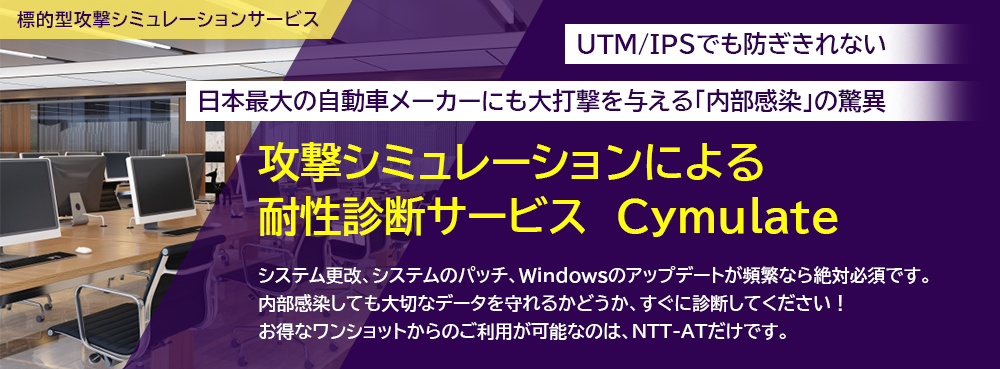 UTM/IPSでも防ぎきれない 日本最大の自動車メーカーにも大打撃を与える「内部感染」の驚異 攻撃シミュレーションによる耐性診断サービス　Cymulate  システム更改、システムのパッチ、Windowsのアップデートが頻繁なら絶対必須です。 内部感染しても大切なデータを守れるかどうか、すぐに診断してください！ お得なワンショットからのご利用が可能なのは、NTT-ATだけです。