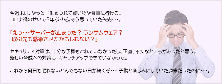 「UTM/IPSでも防ぎきれない！日本最大の自動車メーカーにも大打撃を与える「内部感染」の驚異！」 システム更改、システムのパッチ、Windowsのアップデートが頻繁なら絶対必須です。 内部感染しても大切なデータを守れるかどうか、攻撃シミュレーションによる耐性診断サービス「Cymulate」ですぐに診断してください！ お得なワンショットからのご利用が可能なのは、NTT-ATだけです。  今週末は、やっと子供をつれて買い物や食事に行ける。 コロナ禍のせいで2年ぶりだ。そう思っていた矢先・・・。  「えっ・・・サーバーが止まった？ ランサムウェア？  取引先も感染させたかもしれない？」  セキュリティ対策は、十分な予算もとれていなかったし、正直、不安なところがあったと思う。 新しい脅威への対策も、キャッチアップできていなかった。  これから何日も眠れないとんでもない日が続くぞ・・・ 子供と楽しみにしていた週末だったのに・・・。
