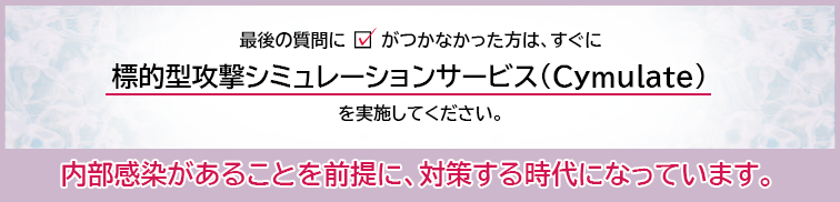 最後の質問にチェックがつかなかった方は、すぐに「標的型攻撃シミュレーションサービス（Cymulate）」を実施してください。内部感染があることを前提に対策する時代になっています。