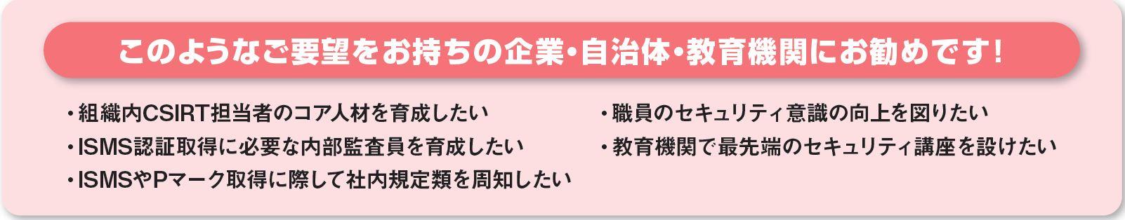 このようなご要望をお持ちの企業・自治体・教育機関にお勧めです！「組織内CSIRT担当者のコア人材を育成したい」「ISMS認証取得に必要な内部監査員を育成したい」「職員のセキュリティ意識の向上を図りたい」