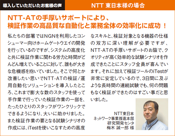 導入していただいたお客様の声NTT 東日本様の場合 NTT東日本ネットワーク事業推進本部研究開発センタ梅木 誠一郎様 NTT-ATの手厚いサポートにより、検証作業の高品質な自動化と業務全体の効率化に成功！私たちの部署ではＮＧＮを利用したコンシューマー向けホームゲートウエイの開発を行っているのですが、システムの高度化と共に検証作業に関わる労力と時間がどんどん増えていることに対して、誰もが大きな危機感を抱いていました。そこで何とか改善したい思いでNTT-ATの検証/運用自動化ソリューションを導入したところ、これまで膨大な数のスタッフを使って手作業で行っていた検証作業の一部を、たったひとりのスタッフがワンクリックでできるようになり、大いに助かりました。また検証作業の要となる試験シナリオの作成には、iTestを使いこなすための高度なスキルと、検証対象となる機器の仕様の双方に深い理解が必要ですが、NTT-ATの手厚いサポートのお陰で、クオリティが高く効率的な試験シナリオを作成できたことにスタッフ全員が喜んでいます。それに加えて検証ツールのiTestが非常に安定しているので、3日間に及ぶような長時間の連続試験でも、何の問題もなく検証ができたのはすごい事だと思いました。