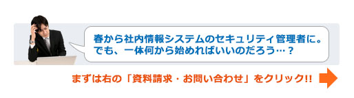 「春から社内情報システムのセキュリティ管理者に。でも、一体何から始めればいいのだろう...？」まずは右の「資料請求・お問い合わせ」をクリック!!