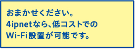 おまかせください。4ipnetなら、低コストでのWi-Fi設置が可能です。