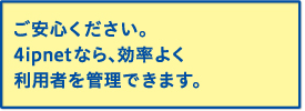 ご安心ください。4ipnetなら、効率よく利用者を管理できます。