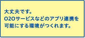 大丈夫です。020サービスなどのアプリ連携を可能にする環境がつくれます。