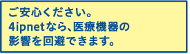 ご安心ください。4ipnetなら、医療機器の影響を回避できます。