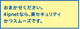 おまかせください。4ipnetなら、高セキュリティかつスムーズです。