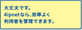 大丈夫です。4ipnetなら、効率よく利用者を管理できます。