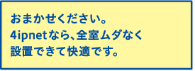 おまかせください。4ipnetなら、全室ムダなく設置できて快適です。