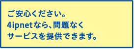 ご安心ください。4ipnetなら、問題なくサービスを提供できます。