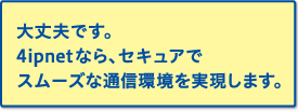 大丈夫です。4ipnetなら、セキュアでスムーズな通信環境を実現します。