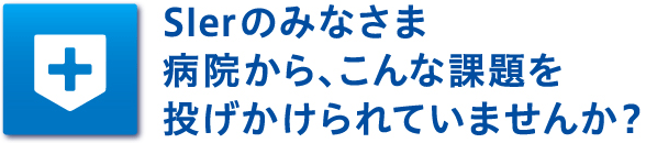 Slerのみなさま　病院から、こんな課題を投げかけられていませんか？