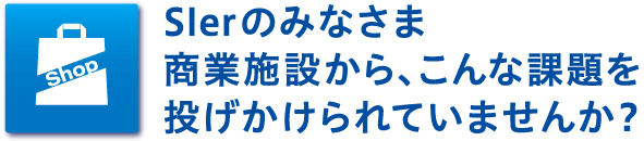 Slerのみなさま　商業施設から、こんな課題を投げかけられていませんか？