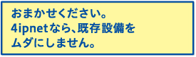 おまかせください。4ipnetなら、既存設備をムダにしません。