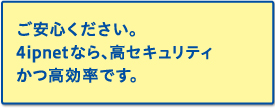 ご安心ください。4ipnetなら、高セキュリティかつ高効率です。