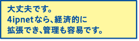 大丈夫です。4ipnetなら、経済的に拡張でき、管理も容易です。