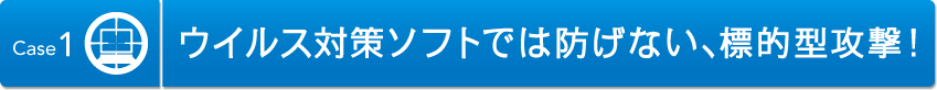 Case1 ウィルス対策ソフトでは防げない、標的型攻撃！