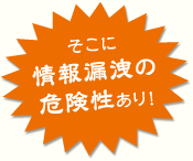 そこに情報漏洩の危険性あり！