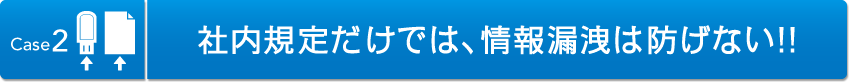 Case2 社内規定だけでは、情報漏洩は防げない！！