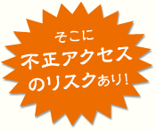 そこに不正アクセスのリスクあり！