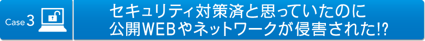 Case3 セキュリティ対策済と思っていたのに公開WEBやネットワークが侵害された！？