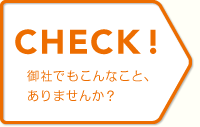 CHECK! 御社でもこんなこと、ありませんか？