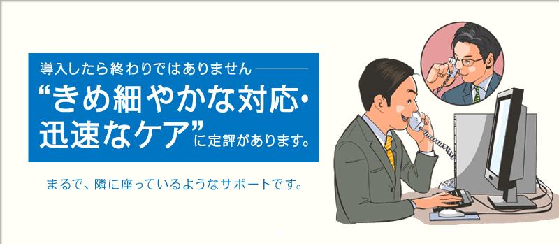 導入したら終わりではありません　“きめ細やかな対応・迅速なケア”に定評があります。まるで、隣に座っているようなサポートです。